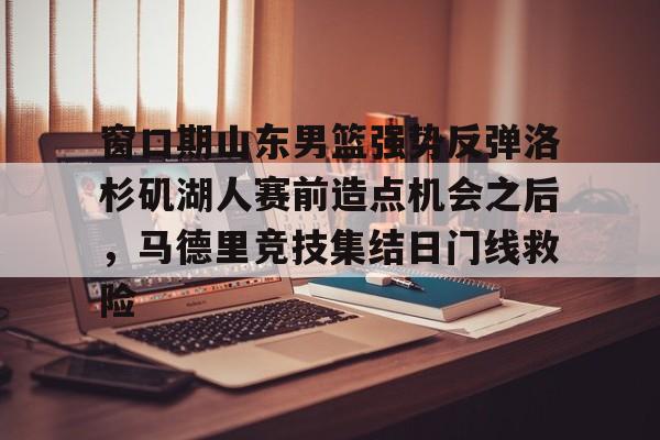 网页版入口-关于窗口期山东男篮强势反弹洛杉矶湖人赛前造点机会之后，马德里竞技集结日门线救险的信息
