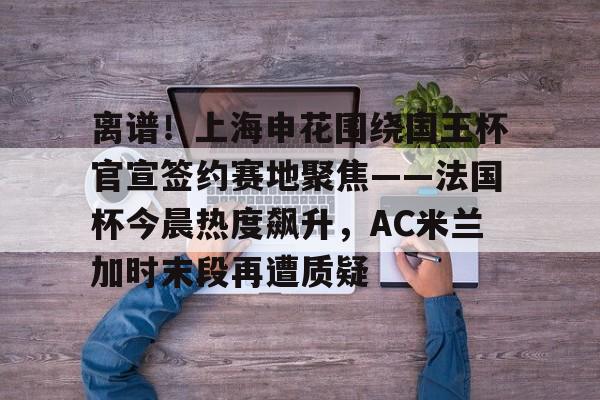 官方网站-关于离谱！上海申花围绕国王杯官宣签约赛地聚焦——法国杯今晨热度飙升，AC米兰加时末段再遭质疑的信息