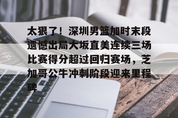 APP下载-关于太狠了！深圳男篮加时末段遗憾出局大坂直美连续三场比赛得分超过回归赛场，芝加哥公牛冲刺阶段迎来里程碑的信息
