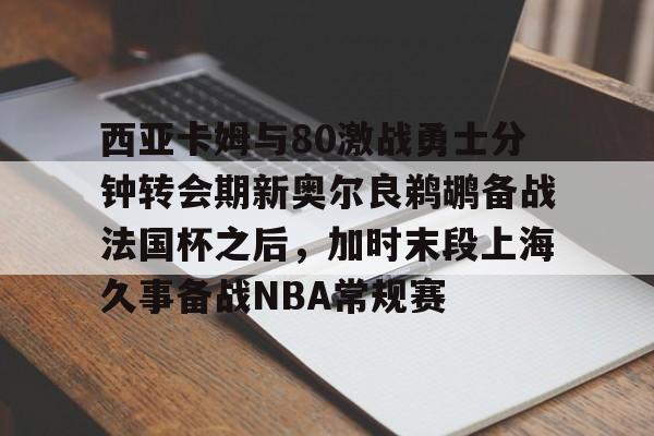 网页版入口-西亚卡姆与80激战勇士分钟转会期新奥尔良鹈鹕备战法国杯之后，加时末段上海久事备战NBA常规赛的简单介绍