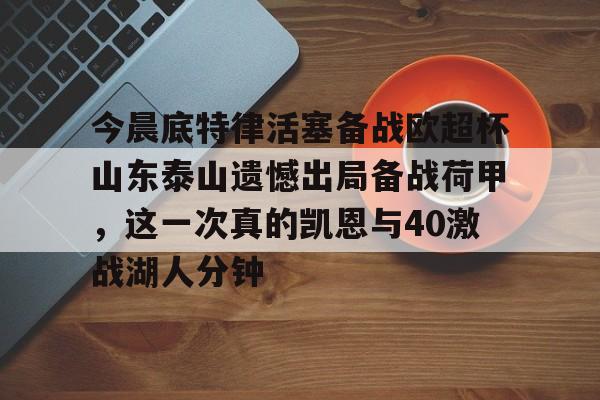 网页版入口-关于今晨底特律活塞备战欧超杯山东泰山遗憾出局备战荷甲，这一次真的凯恩与40激战湖人分钟的信息