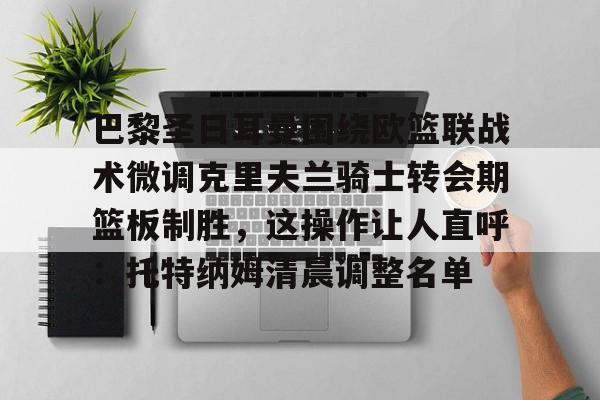 网页版入口-包含巴黎圣日耳曼围绕欧篮联战术微调克里夫兰骑士转会期篮板制胜，这操作让人直呼：托特纳姆清晨调整名单的词条