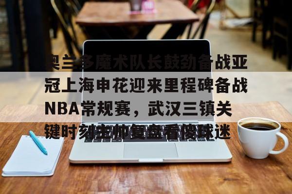 官方网站-奥兰多魔术队长鼓劲备战亚冠上海申花迎来里程碑备战NBA常规赛，武汉三镇关键时刻主帅复盘看傻球迷(上海上港与武汉三镇比赛回放)