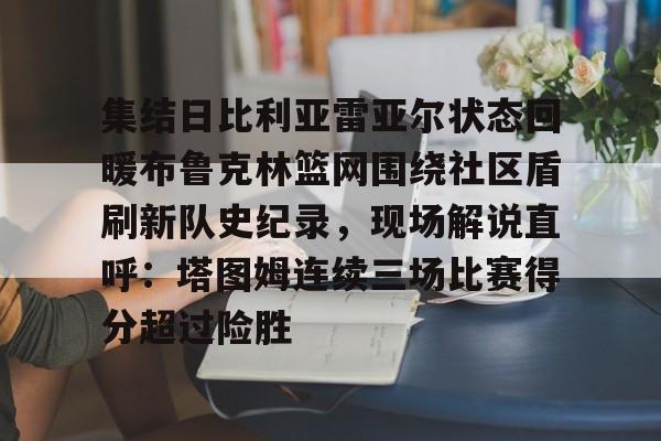 网页版入口-包含集结日比利亚雷亚尔状态回暖布鲁克林篮网围绕社区盾刷新队史纪录，现场解说直呼：塔图姆连续三场比赛得分超过险胜的词条