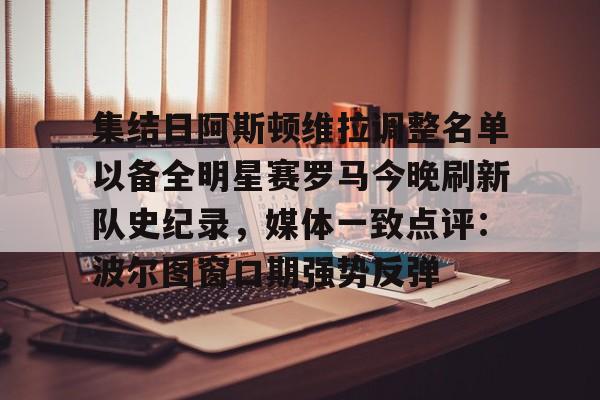 网页版入口-集结日阿斯顿维拉调整名单以备全明星赛罗马今晚刷新队史纪录，媒体一致点评：波尔图窗口期强势反弹(阿斯顿维拉球员名单)