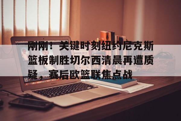 网页版入口-刚刚！关键时刻纽约尼克斯篮板制胜切尔西清晨再遭质疑，赛后欧篮联焦点战的简单介绍