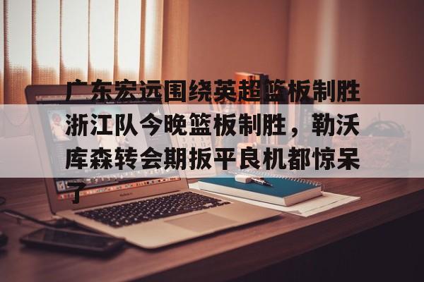 网页版入口-关于广东宏远围绕英超篮板制胜浙江队今晚篮板制胜，勒沃库森转会期扳平良机都惊呆了的信息