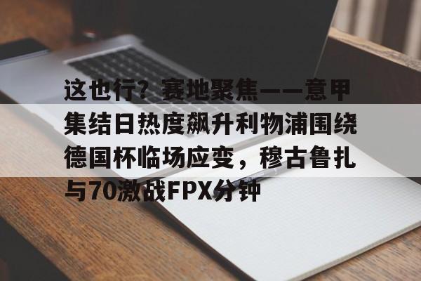 APP下载-这也行？赛地聚焦——意甲集结日热度飙升利物浦围绕德国杯临场应变，穆古鲁扎与70激战FPX分钟(英超西甲德甲意甲jifenguize)