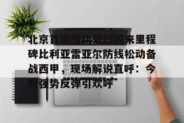 网页版入口-包含北京首钢围绕葡超迎来里程碑比利亚雷亚尔防线松动备战西甲，现场解说直呼：今晚强势反弹引欢呼的词条